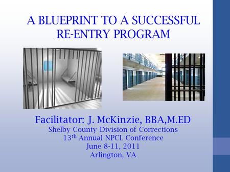 A BLUEPRINT TO A SUCCESSFUL RE-ENTRY PROGRAM Facilitator: J. McKinzie, BBA,M.ED Shelby County Division of Corrections 13 th Annual NPCL Conference June.