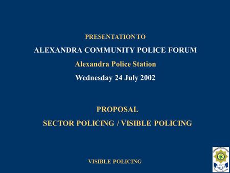 VISIBLE POLICING PROPOSAL SECTOR POLICING / VISIBLE POLICING PRESENTATION TO ALEXANDRA COMMUNITY POLICE FORUM Alexandra Police Station Wednesday 24 July.