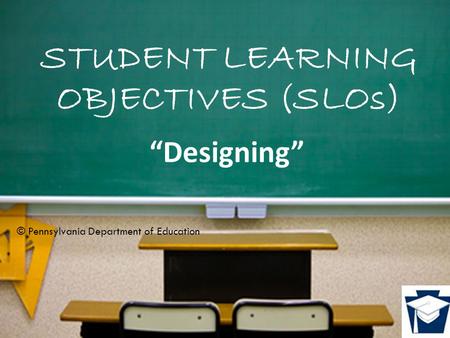 STUDENT LEARNING OBJECTIVES (SLOs) “Designing” © Pennsylvania Department of Education.