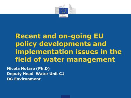 Recent and on-going EU policy developments and implementation issues in the field of water management Nicola Notaro (Ph.D) Deputy Head Water Unit C1 DG.