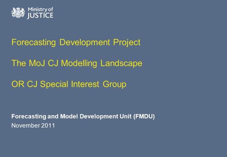 Forecasting Development Project The MoJ CJ Modelling Landscape OR CJ Special Interest Group Forecasting and Model Development Unit (FMDU) November 2011.