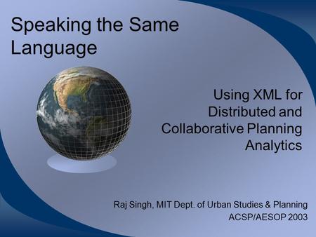 Speaking the Same Language Using XML for Distributed and Collaborative Planning Analytics Raj Singh, MIT Dept. of Urban Studies & Planning ACSP/AESOP 2003.