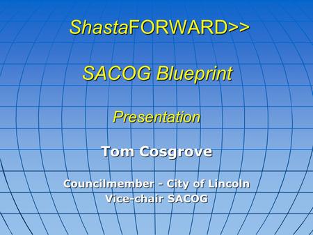 ShastaFORWARD>> SACOG Blueprint Presentation ShastaFORWARD>> SACOG Blueprint Presentation Tom Cosgrove Councilmember - City of Lincoln Vice-chair SACOG.