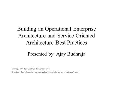 Building an Operational Enterprise Architecture and Service Oriented Architecture Best Practices Presented by: Ajay Budhraja Copyright 2006 Ajay Budhraja,