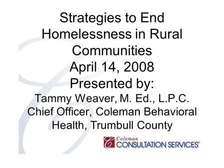 Strategies to End Homelessness in Rural Communities April 14, 2008 Presented by: Tammy Weaver, M. Ed., L.P.C. Chief Officer, Coleman Behavioral Health,