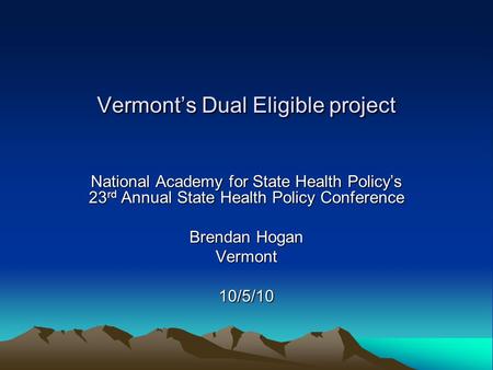 Vermont’s Dual Eligible project National Academy for State Health Policy’s 23 rd Annual State Health Policy Conference Brendan Hogan Vermont10/5/10.