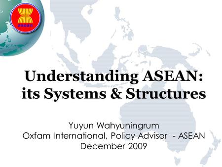 Understanding ASEAN: its Systems & Structures Yuyun Wahyuningrum Oxfam International, Policy Advisor - ASEAN December 2009.