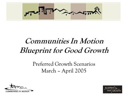 Communities In Motion Blueprint for Good Growth Preferred Growth Scenarios March – April 2005.