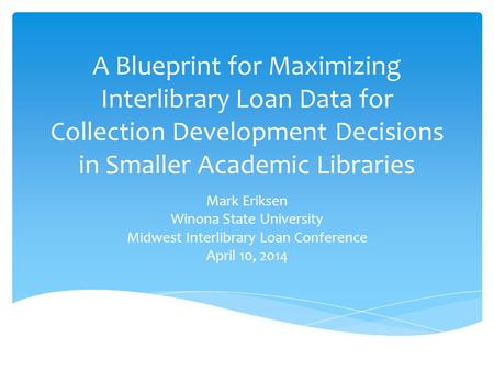 A Blueprint for Maximizing Interlibrary Loan Data for Collection Development Decisions in Smaller Academic Libraries Mark Eriksen Winona State University.