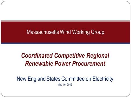 Coordinated Competitive Regional Renewable Power Procurement New England States Committee on Electricity May 16, 2013 Massachusetts Wind Working Group.