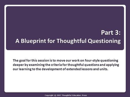 Part 3: A Blueprint for Thoughtful Questioning The goal for this session is to move our work on four-style questioning deeper by examining the criteria.