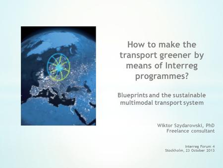 Wiktor Szydarowski, PhD Freelance consultant Interreg Forum 4 Stockholm, 23 October 2013 How to make the transport greener by means of Interreg programmes?
