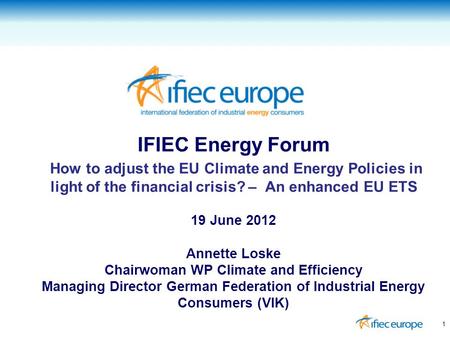 IFIEC Energy Forum How to adjust the EU Climate and Energy Policies in light of the financial crisis? – An enhanced EU ETS 19 June 2012 Annette Loske Chairwoman.