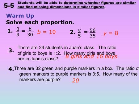 Students will be able to determine whether figures are similar and find missing dimensions in similar figures. 5-5 Warm Up Solve each proportion. b 30.