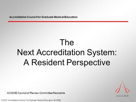 Accreditation Council for Graduate Medical Education The Next Accreditation System: A Resident Perspective © 2013 Accreditation Council for Graduate Medical.
