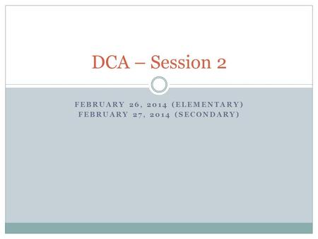 FEBRUARY 26, 2014 (ELEMENTARY) FEBRUARY 27, 2014 (SECONDARY) DCA – Session 2.