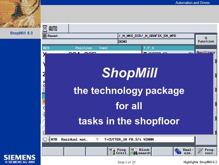 Automation and Drives Slide 1 of 21 Highlights ShopMill 6.3 ShopMill 6.3 © SIEMENS AG 2004 ShopMill the technology package for all tasks in the shopfloor.