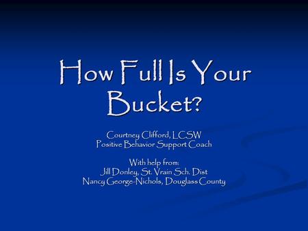How Full Is Your Bucket? Courtney Clifford, LCSW Positive Behavior Support Coach With help from: Jill Donley, St. Vrain Sch. Dist Nancy George-Nichols,