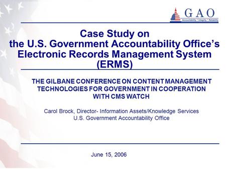 Case Study on the U.S. Government Accountability Office’s Electronic Records Management System (ERMS) June 15, 2006 THE GILBANE CONFERENCE ON CONTENT MANAGEMENT.