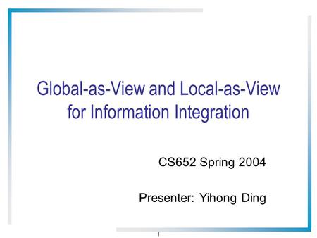 1 Global-as-View and Local-as-View for Information Integration CS652 Spring 2004 Presenter: Yihong Ding.