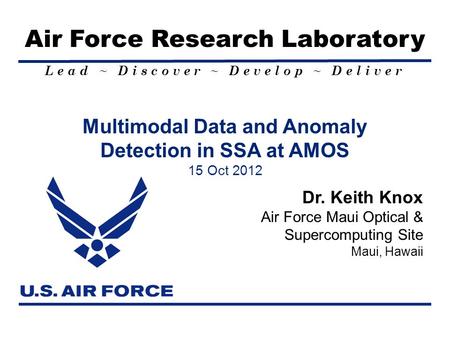 Lead ~ Discover ~ Develop ~ Deliver Air Force Research Laboratory Multimodal Data and Anomaly Detection in SSA at AMOS 15 Oct 2012 Dr. Keith Knox Air Force.