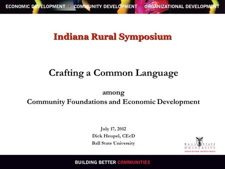 Indiana Rural Symposium Crafting a Common Language among Community Foundations and Economic Development July 17, 2012 Dick Heupel, CEcD Ball State University.