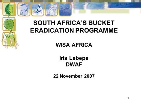 1 SOUTH AFRICA’S BUCKET ERADICATION PROGRAMME WISA AFRICA Iris Lebepe DWAF 22 November 2007.