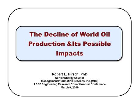 The Decline of World Oil Production &Its Possible Impacts Robert L. Hirsch, PhD Senior Energy Advisor Management Information Services, Inc. (MISI) ASEE.