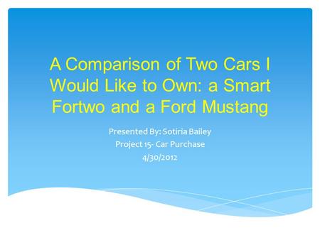A Comparison of Two Cars I Would Like to Own: a Smart Fortwo and a Ford Mustang Presented By: Sotiria Bailey Project 15- Car Purchase 4/30/2012.