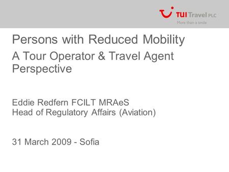 Persons with Reduced Mobility A Tour Operator & Travel Agent Perspective Eddie Redfern FCILT MRAeS Head of Regulatory Affairs (Aviation) 31 March 2009.