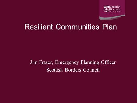 Resilient Communities Plan Jim Fraser, Emergency Planning Officer Scottish Borders Council.