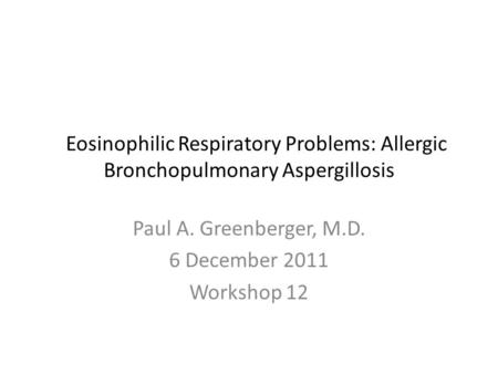 Eosinophilic Respiratory Problems: Allergic Bronchopulmonary Aspergillosis Paul A. Greenberger, M.D. 6 December 2011 Workshop 12.