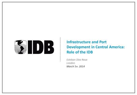 Infrastructure and Port Development in Central America: Role of the IDB Esteban Diez Roux London March 5 th 2014.