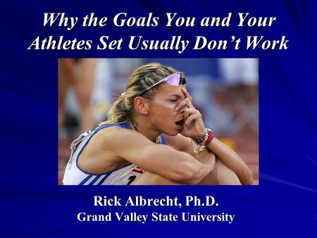 Why the Goals You and Your Athletes Set Usually Don’t Work Rick Albrecht, Ph.D. Grand Valley State University.