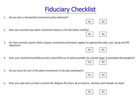 Fiduciary Checklist 1.Do you have a documented investment policy statement? YesNo 2.Have you reviewed your plan’s investment choices in the last twelve.