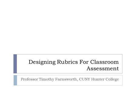 Designing Rubrics For Classroom Assessment Professor Timothy Farnsworth, CUNY Hunter College.