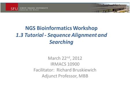 NGS Bioinformatics Workshop 1.3 Tutorial - Sequence Alignment and Searching March 22 nd, 2012 IRMACS 10900 Facilitator: Richard Bruskiewich Adjunct Professor,