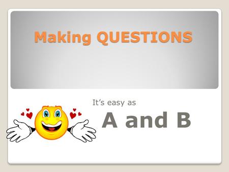 Making QUESTIONS It’s easy as A and B. There are many different ways to form questions. We will look at two kinds of questions. One is called a yes /