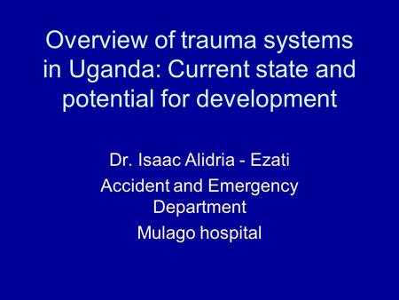 Overview of trauma systems in Uganda: Current state and potential for development Dr. Isaac Alidria - Ezati Accident and Emergency Department Mulago hospital.