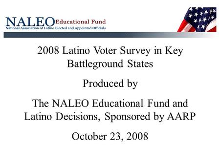 2008 Latino Voter Survey in Key Battleground States Produced by The NALEO Educational Fund and Latino Decisions, Sponsored by AARP October 23, 2008.
