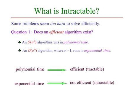 What is Intractable? Some problems seem too hard to solve efficiently. Question 1: Does an efficient algorithm exist?  An O(a ) algorithm, where a > 1,