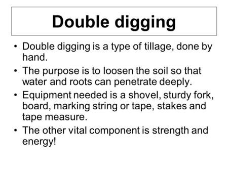 Double digging Double digging is a type of tillage, done by hand. The purpose is to loosen the soil so that water and roots can penetrate deeply. Equipment.