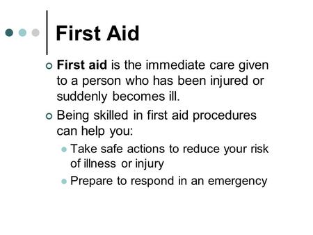 First Aid First aid is the immediate care given to a person who has been injured or suddenly becomes ill. Being skilled in first aid procedures can help.