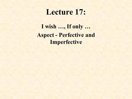 Lecture 17: I wish …, If only … Aspect - Perfective and Imperfective.