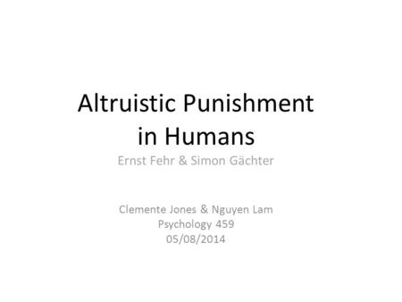 Altruistic Punishment in Humans Ernst Fehr & Simon Gächter Clemente Jones & Nguyen Lam Psychology 459 05/08/2014.