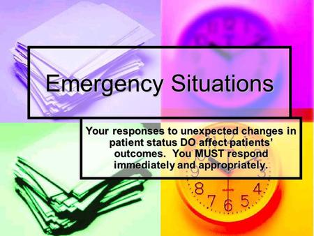Emergency Situations Your responses to unexpected changes in patient status DO affect patients’ outcomes. You MUST respond immediately and appropriately.