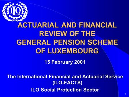 1 ACTUARIAL AND FINANCIAL REVIEW OF THE GENERAL PENSION SCHEME OF LUXEMBOURG 15 February 2001 The International Financial and Actuarial Service (ILO-FACTS)