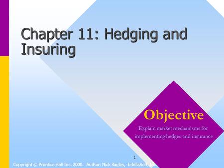 1 Chapter 11: Hedging and Insuring Copyright © Prentice Hall Inc. 2000. Author: Nick Bagley, bdellaSoft, Inc. Objective Explain market mechanisms for implementing.