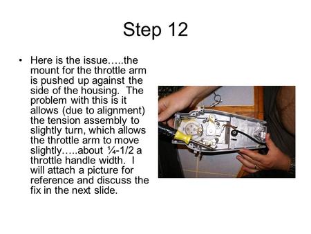 Step 12 Here is the issue…..the mount for the throttle arm is pushed up against the side of the housing. The problem with this is it allows (due to alignment)