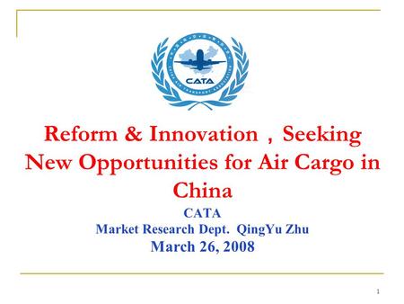 1 Reform & Innovation ， Seeking New Opportunities for Air Cargo in China CATA Market Research Dept. QingYu Zhu March 26, 2008.